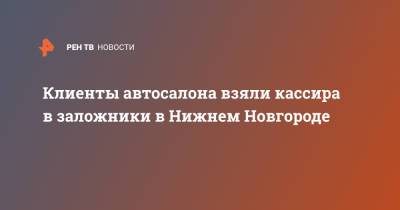 Клиенты автосалона взяли кассира в заложники в Нижнем Новгороде - ren.tv - Нижний Новгород