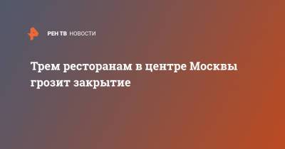 Сергей Михайлов - Трем ресторанам в центре Москвы грозит закрытие - ren.tv - Москва