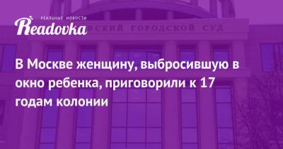 В Москве женщину, выбросившую в окно ребенка, приговорили к 17 годам колонии - readovka.ru - Москва - Челябинск