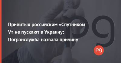 Привитых российским «Спутником V» не пускают в Украину: Погранслужба назвала причину - thepage.ua - Украина