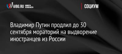 Владимир Путин - Владимир Путин продлил до 30 сентября мораторий на выдворение иностранцев из России - ivbg.ru - Россия