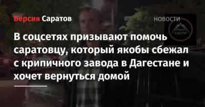 В соцсетях призывают помочь саратовцу, который якобы сбежал с крипичного завода в Дагестане и хочет вернуться домой - nversia.ru - респ. Дагестан - Каспийск