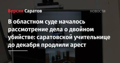 В областном суде началось рассмотрение дела о двойном убийстве: саратовской учительнице до декабря продлили арест - nversia.ru - Саратов