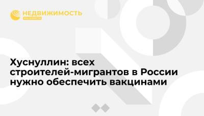 Марат Хуснуллин - Хуснуллин: всех строителей-мигрантов в России нужно обеспечить вакцинами - realty.ria.ru - Москва - Россия