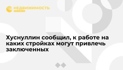 Марат Хуснуллин - Хуснуллин сообщил, к работе на каких стройках могут привлечь заключенных - realty.ria.ru - Москва - Россия