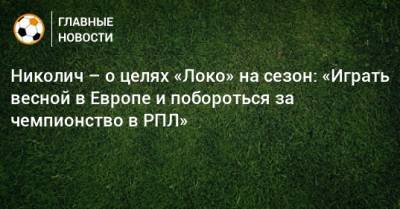 Марко Николич - Николич – о целях «Локо» на сезон: «Играть весной в Европе и побороться за чемпионство в РПЛ» - bombardir.ru