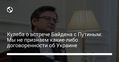 Владимир Путин - Дмитрий Кулеба - Джо Байден - Кулеба о встрече Байдена с Путиным: Мы не признаем какие-либо договоренности об Украине - liga.net