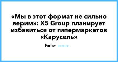 «Мы в этот формат не сильно верим»: X5 Group планирует избавиться от гипермаркетов «Карусель» - forbes.ru