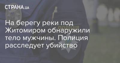На берегу реки под Житомиром обнаружили тело мужчины. Полиция расследует убийство - strana.ua - Житомирская обл. - Житомир