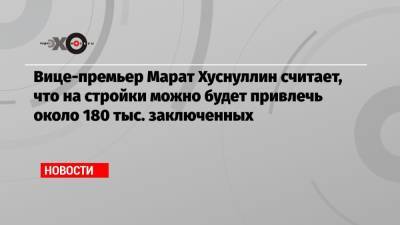 Марат Хуснуллин - Вице-премьер Марат Хуснуллин считает, что на стройки можно будет привлечь около 180 тыс. заключенных - echo.msk.ru