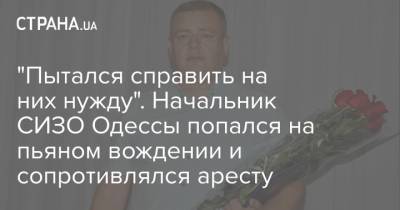 "Пытался справить на них нужду". Начальник СИЗО Одессы попался на пьяном вождении и сопротивлялся аресту - strana.ua - Одесса