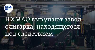 В ХМАО выкупают завод олигарха, находящегося под следствием. Инсайд - ura.news - Югра