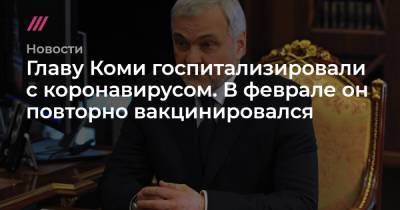 Главу Коми госпитализировали с коронавирусом. В феврале он повторно вакцинировался - tvrain.ru - респ. Коми