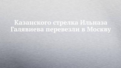 Алексей Мельников - Ильназ Галявиев - Казанского стрелка Ильназа Галявиева перевезли в Москву - chelny-izvest.ru - Москва - Казань