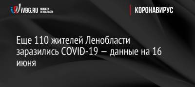 Еще 110 жителей Ленобласти заразились COVID-19 — данные на 16 июня - ivbg.ru - Ленинградская обл.