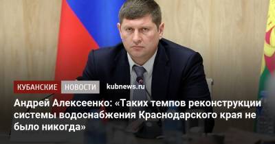Андрей Алексеенко - Андрей Алексеенко: «Таких темпов реконструкции системы водоснабжения Краснодарского края не было никогда» - kubnews.ru - Краснодарский край