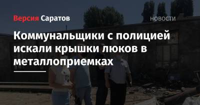 Коммунальщики с полицией искали крышки люков в металлоприемках - nversia.ru - Саратов