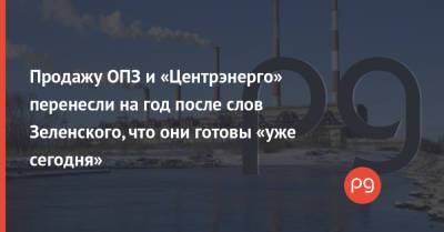 Владимир Зеленский - Продажу ОПЗ и «Центрэнерго» перенесли на год после слов Зеленского, что они готовы «уже сегодня» - thepage.ua - Украина - Киев - Одесса