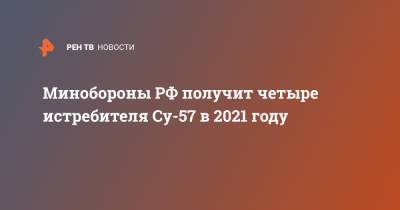 Юрий Борисов - Минобороны РФ получит четыре истребителя Су-57 в 2021 году - ren.tv - Минобороны