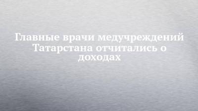 Главные врачи медучреждений Татарстана отчитались о доходах - chelny-izvest.ru - респ. Татарстан - Набережные Челны