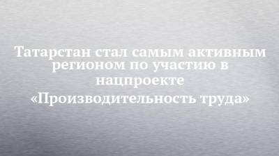 Татарстан стал самым активным регионом по участию в нацпроекте «Производительность труда» - chelny-izvest.ru - респ. Татарстан