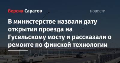 В министерстве назвали дату открытия проезда по Гусельскому мосту и рассказали о ремонте по финской технологии - nversia.ru - Саратовская обл. - Саратов