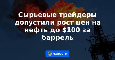Сырьевые трейдеры допустили рост цен на нефть до $100 за баррель - news.mail.ru