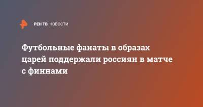 Футбольные фанаты в образах царей поддержали россиян в матче с финнами - ren.tv - Санкт-Петербург - Финляндия