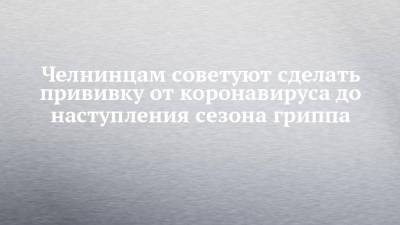Наиль Магдеев - Челнинцам советуют сделать прививку от коронавируса до наступления сезона гриппа - chelny-izvest.ru - Набережные Челны