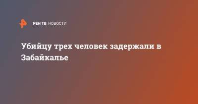 Убийцу трех человек задержали в Забайкалье - ren.tv - Забайкальский край - район Читинский