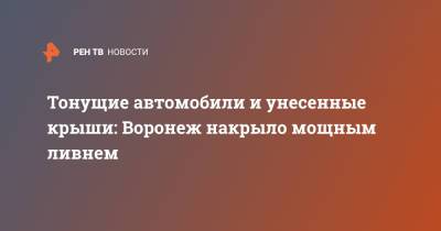 Тонущие автомобили и унесенные крыши: Воронеж накрыло мощным ливнем - ren.tv - Воронеж