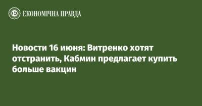Владимир Зеленский - Юрий Витренко - Новости 16 июня: Витренко хотят отстранить, Кабмин предлагает купить больше вакцин - epravda.com.ua