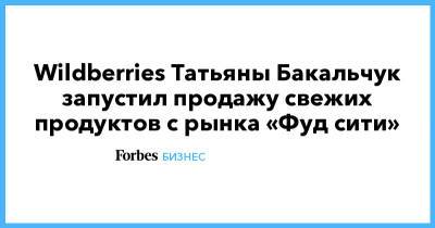 Татьяна Бакальчук - Wildberries Татьяны Бакальчук запустил продажу свежих продуктов с рынка «Фуд сити» - forbes.ru - Wildberries