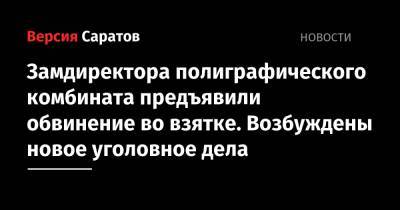 Замдиректора полиграфического комбината предъявили обвинение во взятке. Возбуждены новое уголовное дела - nversia.ru - Саратов