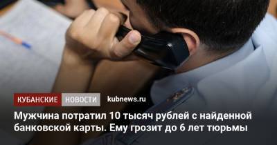 Мужчина потратил 10 тысяч рублей с найденной банковской карты. Ему грозит до 6 лет тюрьмы - kubnews.ru - Краснодарский край - Краснодар