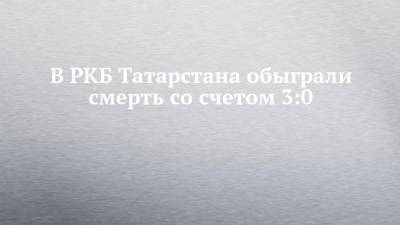 В РКБ Татарстана обыграли смерть со счетом 3:0 - chelny-izvest.ru - респ. Татарстан