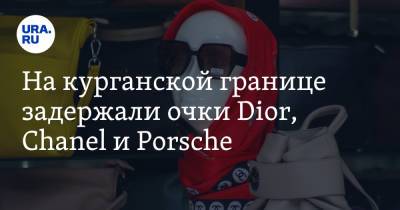 Chanel - Porsche - На курганской границе задержали очки Dior, Chanel и Porsche. Фото - ura.news - Курганская обл.