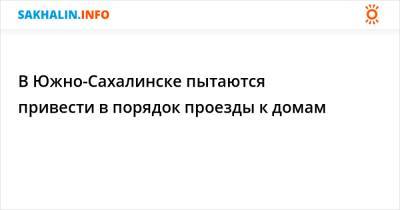 В Южно-Сахалинске пытаются привести в порядок проезды к домам - sakhalin.info - Сахалинская обл. - Южно-Сахалинск