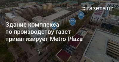 Здание комплекса по производству газет в Ташкенте приватизирует Metro Plaza - gazeta.uz - Узбекистан - Ташкент - район Мирабадский