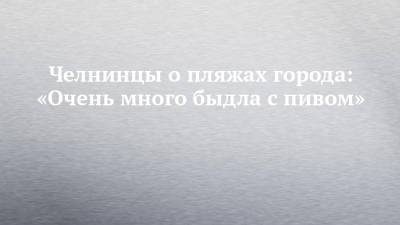 Челнинцы о пляжах города: «Очень много быдла с пивом» - chelny-izvest.ru