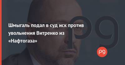 Андрей Коболев - Денис Шмыгаль - Шмыгаль подал в суд иск против увольнения Витренко из «Нафтогаза» - thepage.ua - Киев