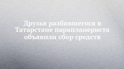 Друзья разбившегося в Татарстане парапланериста объявили сбор средств - chelny-izvest.ru - респ. Татарстан - Набережные Челны - Казань - район Мензелинский