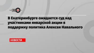 Алексей Навальный - В Екатеринбурге ожидается суд над участниками январской акции в поддержку политика Алексея Навального - echo.msk.ru - Екатеринбург