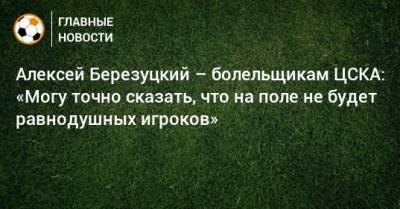Алексей Березуцкий - Алексей Березуцкий – болельщикам ЦСКА: «Могу точно сказать, что на поле не будет равнодушных игроков» - bombardir.ru