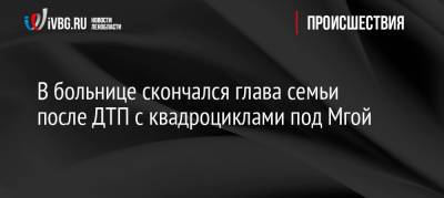 В больнице скончался глава семьи после ДТП с квадроциклами под Мгой - ivbg.ru - Ленинградская обл. - р-н Кировский