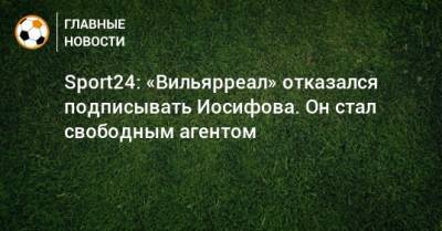 Никита Иосифов - Sport24: «Вильярреал» отказался подписывать Иосифова. Он стал свободным агентом - bombardir.ru