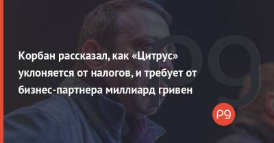 Геннадий Корбан - Корбан рассказал, как «Цитрус» уклоняется от налогов, и требует от бизнес-партнера миллиард гривен - thepage.ua