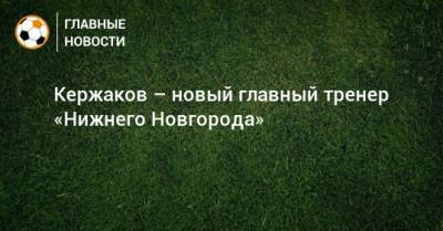 Глеб Никитин - Александр Кержаков - Кержаков – новый главный тренер «Нижнего Новгорода» - bombardir.ru - Дзержинск - Нижегородская обл. - Нижний Новгород