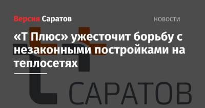 «Т Плюс» ужесточит борьбу с незаконными постройками на теплосетях - nversia.ru - Саратов