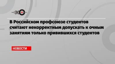 В Российском профсоюзе студентов считают некорректным допускать к очным занятиям только привившихся студентов - echo.msk.ru - Москва - Московская обл.